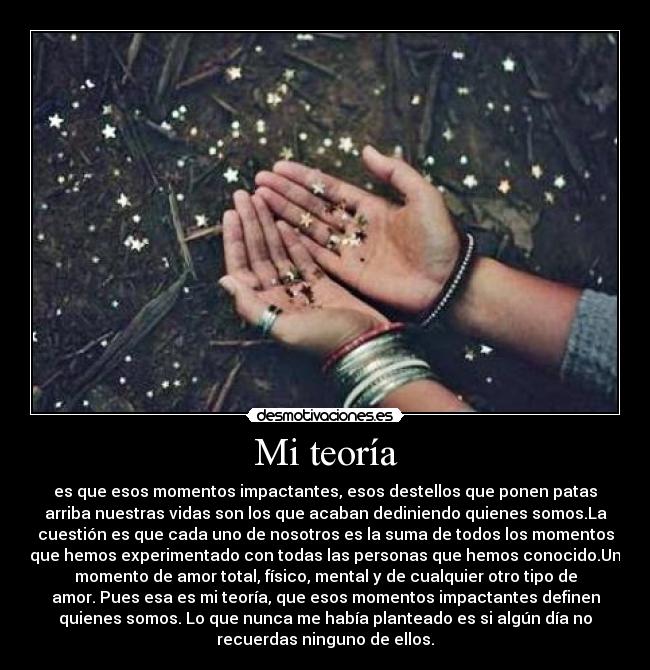 Mi teoría - es que esos momentos impactantes, esos destellos que ponen patas
arriba nuestras vidas son los que acaban dediniendo quienes somos.La
cuestión es que cada uno de nosotros es la suma de todos los momentos
que hemos experimentado con todas las personas que hemos conocido.Un
momento de amor total, físico, mental y de cualquier otro tipo de
amor. Pues esa es mi teoría, que esos momentos impactantes definen
quienes somos. Lo que nunca me había planteado es si algún día no
recuerdas ninguno de ellos.