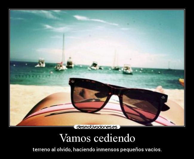 Vamos cediendo - terreno al olvido, haciendo inmensos pequeños vacíos.
