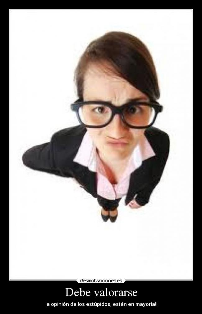 Debe valorarse - la opinión de los estúpidos, están en mayoría!!