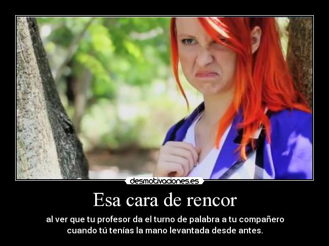 Esa cara de rencor - al ver que tu profesor da el turno de palabra a tu compañero
cuando tú tenías la mano levantada desde antes.