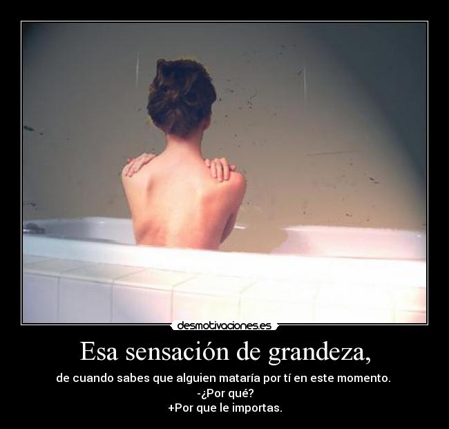 Esa sensación de grandeza, - de cuando sabes que alguien mataría por tí en este momento. 
-¿Por qué?
+Por que le importas.