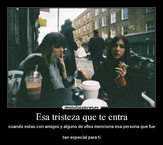 Esa tristeza que te entra - cuando estas con amigos y alguno de ellos menciona esa persona que fue 
tan especial para ti