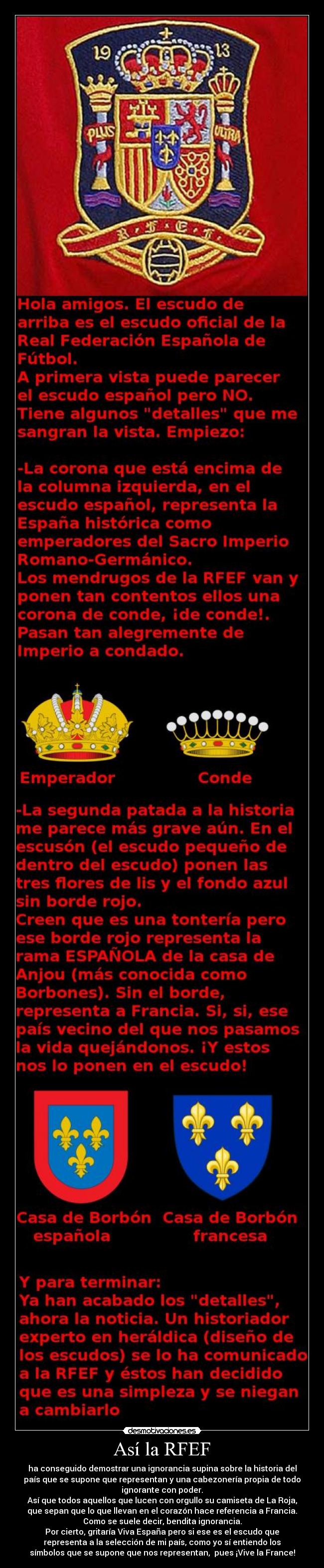 Así la RFEF - ha conseguido demostrar una ignorancia supina sobre la historia del
país que se supone que representan y una cabezonería propia de todo
ignorante con poder.
Así que todos aquellos que lucen con orgullo su camiseta de La Roja,
que sepan que lo que llevan en el corazón hace referencia a Francia.
Como se suele decir, bendita ignorancia.
Por cierto, gritaría Viva España pero si ese es el escudo que
representa a la selección de mi país, como yo sí entiendo los
símbolos que se supone que nos representan,  pues ¡Vive la France!