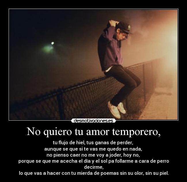 No quiero tu amor temporero, - tu flujo de hiel, tus ganas de perder,
aunque se que si te vas me quedo en nada,
no pienso caer no me voy a joder, hoy no,
porque se que me acecha el día y el sol pa follarme a cara de perro decirme,
lo que vas a hacer con tu mierda de poemas sin su olor, sin su piel.