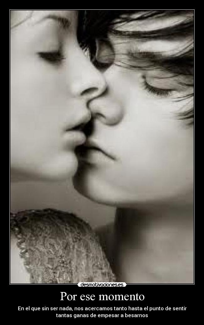 Por ese momento - En el que sin ser nada, nos acercamos tanto hasta el punto de sentir
tantas ganas de empesar a besarnos