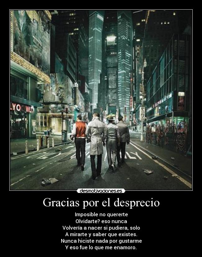 Gracias por el desprecio - Imposible no quererte
Olvidarte? eso nunca
Volvería a nacer si pudiera, solo
A mirarte y saber que existes.
Nunca hiciste nada por gustarme
Y eso fue lo que me enamoro.