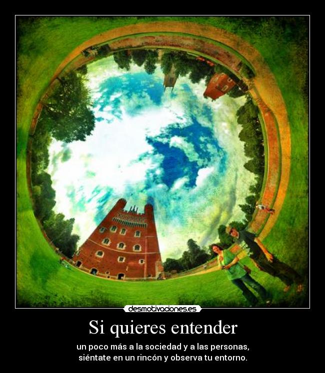 Si quieres entender - un poco más a la sociedad y a las personas,
siéntate en un rincón y observa tu entorno.