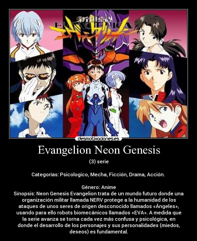 Evangelion Neon Genesis - (3) serie
Categorías: Psicologico, Mecha, Ficción, Drama, Acción.
Género: Anime
Sinopsis: Neon Genesis Evangelion trata de un mundo futuro donde una
organización militar llamada NERV protege a la humanidad de los
ataques de unos seres de origen desconocido llamados «Ángeles»,
usando para ello robots biomecánicos llamados «EVA». A medida que
la serie avanza se torna cada vez más confusa y psicológica, en
donde el desarrollo de los personajes y sus personalidades (miedos,
deseos) es fundamental.