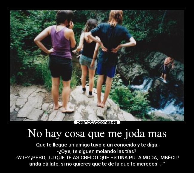 No hay cosa que me joda mas - Que te llegue un amigo tuyo o un conocido y te diga:
-¿Oye, te siguen molando las tías?
-WTF? ¡PERO, TU QUE TE AS CREÍDO QUE ES UNA PUTA MODA, IMBÉCIL!
anda cállate, si no quieres que te de la que te mereces -.-