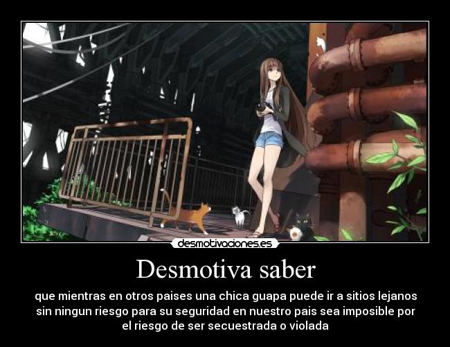 Desmotiva saber - que mientras en otros paises una chica guapa puede ir a sitios lejanos
sin ningun riesgo para su seguridad en nuestro pais sea imposible por
el riesgo de ser secuestrada o violada