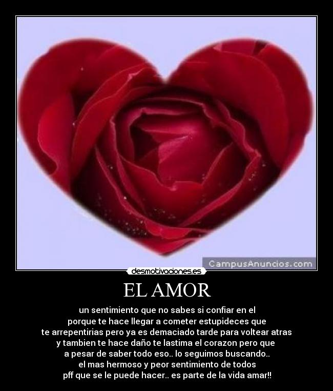 EL AMOR - un sentimiento que no sabes si confiar en el
porque te hace llegar a cometer estupideces que
te arrepentirias pero ya es demaciado tarde para voltear atras
y tambien te hace daño te lastima el corazon pero que
a pesar de saber todo eso.. lo seguimos buscando..
el mas hermoso y peor sentimiento de todos
pff que se le puede hacer.. es parte de la vida amar!!