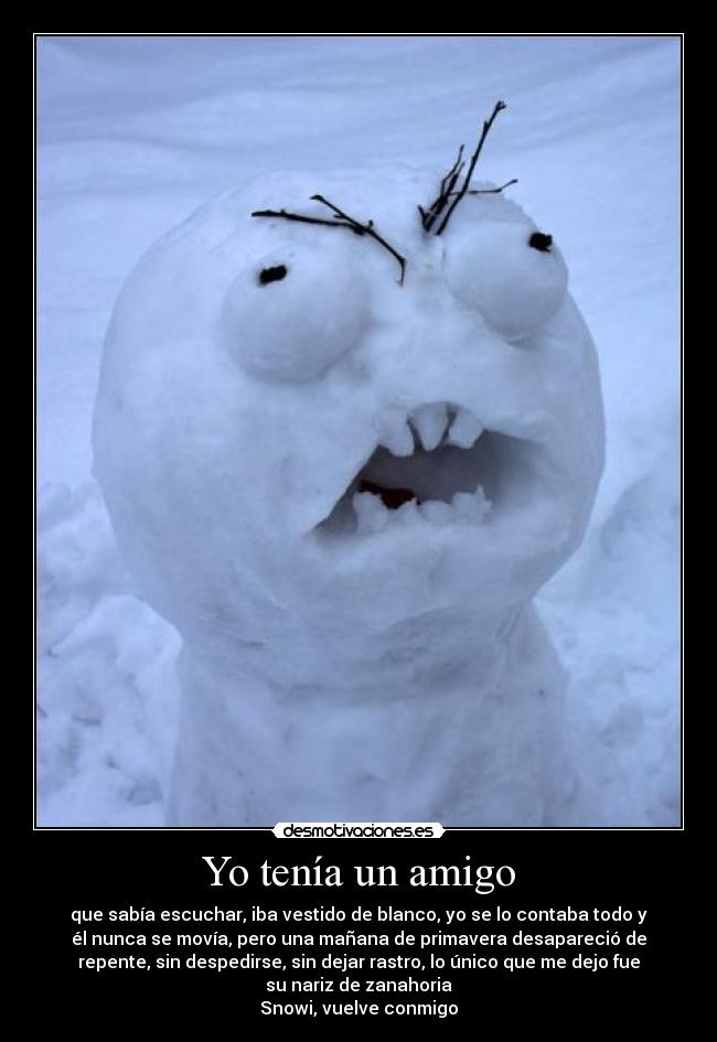 Yo tenía un amigo - que sabía escuchar, iba vestido de blanco, yo se lo contaba todo y
él nunca se movía, pero una mañana de primavera desapareció de
repente, sin despedirse, sin dejar rastro, lo único que me dejo fue
su nariz de zanahoria
Snowi, vuelve conmigo