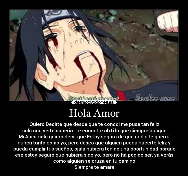 Hola Amor - Quiero Decirte que desde que te conoci me puse tan feliz
solo con verte soneria...te encontre ah ti lo que siempre busque
Mi Amor solo quiero decir que Estoy seguro de que nadie te querrá
nunca tanto como yo, pero deseo que alguien pueda hacerte feliz y
pueda cumplir tus sueños, ojala hubiera tenido una oportunidad porque
ese estoy seguro que hubiera sido yo, pero no ha podido ser, ya verás
como alguien se cruza en tu camino
Siempre te amare