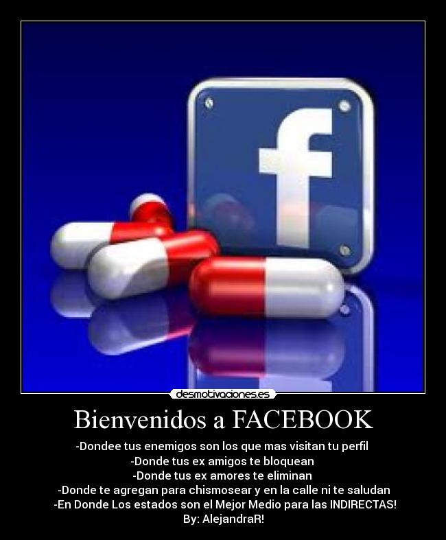 Bienvenidos a FACEBOOK - -Dondee tus enemigos son los que mas visitan tu perfil
-Donde tus ex amigos te bloquean
-Donde tus ex amores te eliminan
-Donde te agregan para chismosear y en la calle ni te saludan
-En Donde Los estados son el Mejor Medio para las INDIRECTAS!
By: AlejandraR!