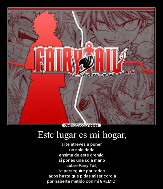 Este lugar es mi hogar, - si te atreves a poner
un solo dedo
ensima de este gremio,
si pones una sola mano
sobre Fairy Tail,
te perseguire por todos
lados hasta que pidas misericordia
por haberte metido con mi GREMIO.