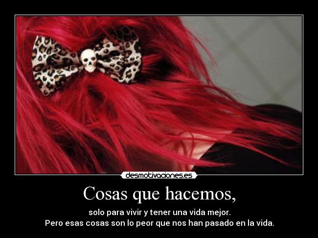 Cosas que hacemos, - solo para vivir y tener una vida mejor.
Pero esas cosas son lo peor que nos han pasado en la vida.