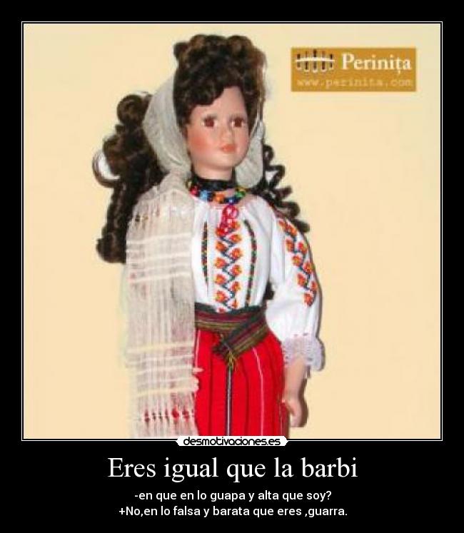 Eres igual que la barbi - -en que en lo guapa y alta que soy?
+No,en lo falsa y barata que eres ,guarra.