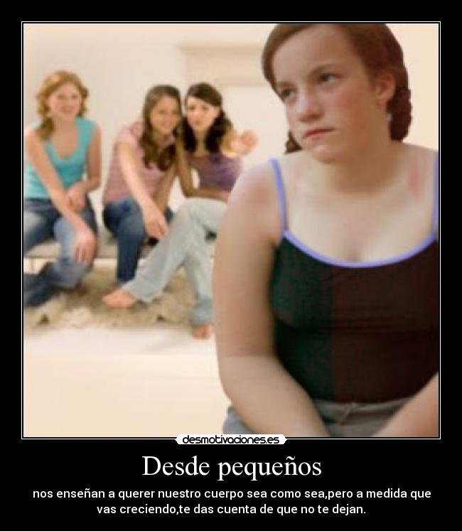 Desde pequeños - nos enseñan a querer nuestro cuerpo sea como sea,pero a medida que
vas creciendo,te das cuenta de que no te dejan.