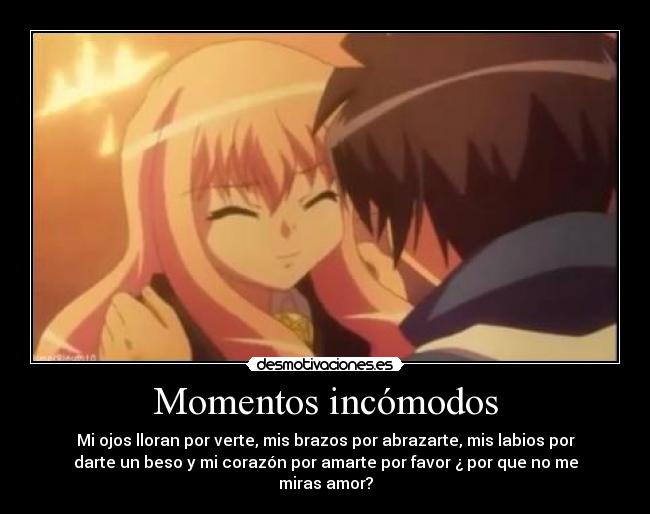 Momentos incómodos - Mi ojos lloran por verte, mis brazos por abrazarte, mis labios por
darte un beso y mi corazón por amarte por favor ¿ por que no me
miras amor?