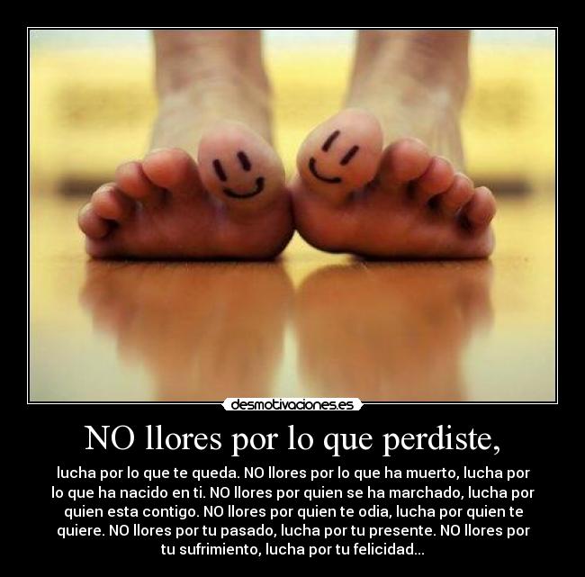 NO llores por lo que perdiste, - lucha por lo que te queda. NO llores por lo que ha muerto, lucha por
lo que ha nacido en ti. NO llores por quien se ha marchado, lucha por
quien esta contigo. NO llores por quien te odia, lucha por quien te
quiere. NO llores por tu pasado, lucha por tu presente. NO llores por
tu sufrimiento, lucha por tu felicidad...
