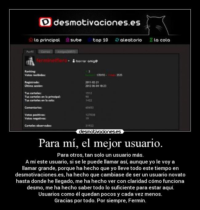 Para mí, el mejor usuario. - Para otros, tan solo un usuario más.
A mí este usuario, si se le puede llamar así, aunque yo le voy a
llamar grande, porque ha hecho que yo lleve todo este tiempo en
desmotivaciones.es, ha hecho que cambiase de ser un usuario novato
hasta donde he llegado, me ha hecho ver con claridad cómo funciona
desmo, me ha hecho saber todo lo suficiente para estar aquí.
Usuarios como él quedan pocos y cada vez menos.
Gracias por todo. Por siempre, Fermín.