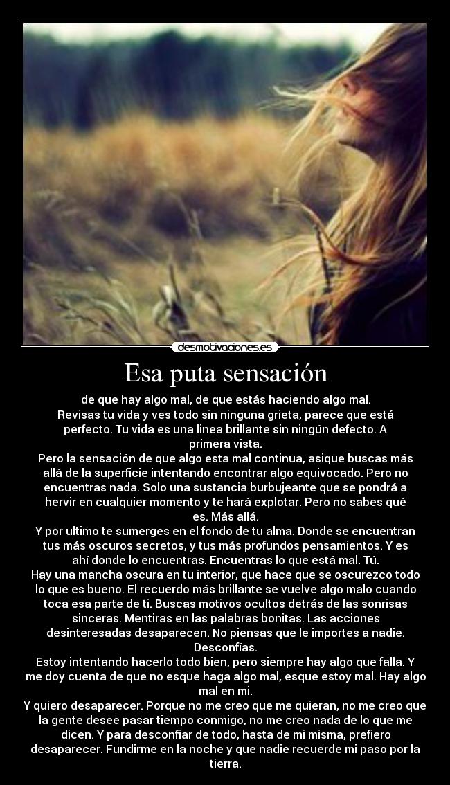 Esa puta sensación - de que hay algo mal, de que estás haciendo algo mal.
Revisas tu vida y ves todo sin ninguna grieta, parece que está
perfecto. Tu vida es una linea brillante sin ningún defecto. A
primera vista.
Pero la sensación de que algo esta mal continua, asique buscas más
allá de la superficie intentando encontrar algo equivocado. Pero no
encuentras nada. Solo una sustancia burbujeante que se pondrá a
hervir en cualquier momento y te hará explotar. Pero no sabes qué
es. Más allá.
Y por ultimo te sumerges en el fondo de tu alma. Donde se encuentran
tus más oscuros secretos, y tus más profundos pensamientos. Y es
ahí donde lo encuentras. Encuentras lo que está mal. Tú.
Hay una mancha oscura en tu interior, que hace que se oscurezco todo
lo que es bueno. El recuerdo más brillante se vuelve algo malo cuando
toca esa parte de ti. Buscas motivos ocultos detrás de las sonrisas
sinceras. Mentiras en las palabras bonitas. Las acciones
desinteresadas desaparecen. No piensas que le importes a nadie.
Desconfías.
Estoy intentando hacerlo todo bien, pero siempre hay algo que falla. Y
me doy cuenta de que no esque haga algo mal, esque estoy mal. Hay algo
mal en mi.
Y quiero desaparecer. Porque no me creo que me quieran, no me creo que
la gente desee pasar tiempo conmigo, no me creo nada de lo que me
dicen. Y para desconfiar de todo, hasta de mi misma, prefiero
desaparecer. Fundirme en la noche y que nadie recuerde mi paso por la
tierra.