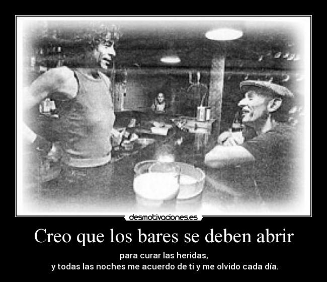 Creo que los bares se deben abrir - para curar las heridas,
y todas las noches me acuerdo de ti y me olvido cada día.
