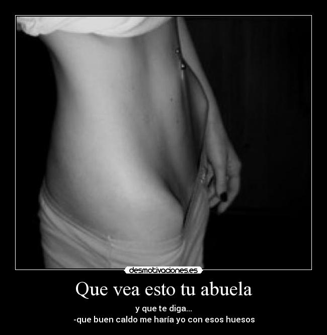 Que vea esto tu abuela - y que te diga...
-que buen caldo me haría yo con esos huesos