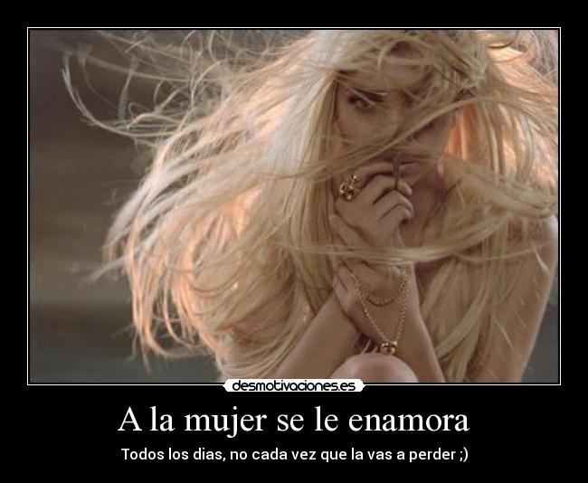 A la mujer se le enamora - Todos los dias, no cada vez que la vas a perder ;)