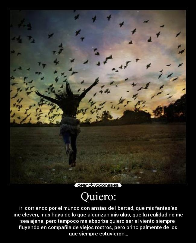 Quiero: - ir corriendo por el mundo con ansias de libertad, que mis fantasías
me eleven, mas haya de lo que alcanzan mis alas, que la realidad no me
sea ajena, pero tampoco me absorba quiero ser el viento siempre
fluyendo en compañia de viejos rostros, pero principalmente de los
que siempre estuvieron...