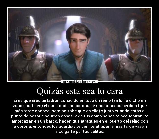 Quizás esta sea tu cara - si es que eres un ladrón conocido en todo un reino (ya lo he dicho en
varios carteles) el cual robó una corona de una princesa perdida (que
más tarde conoce, pero no sabe que es ella) y justo cuando estás a
punto de besarle ocurren cosas: 2 de tus compinches te secuestran, te
amordazan en un barco, hacen que atraques en el puerto del reino con
la corona, entonces los guardias te ven, te atrapan y más tarde vayan
a colgarte por tus delitos.