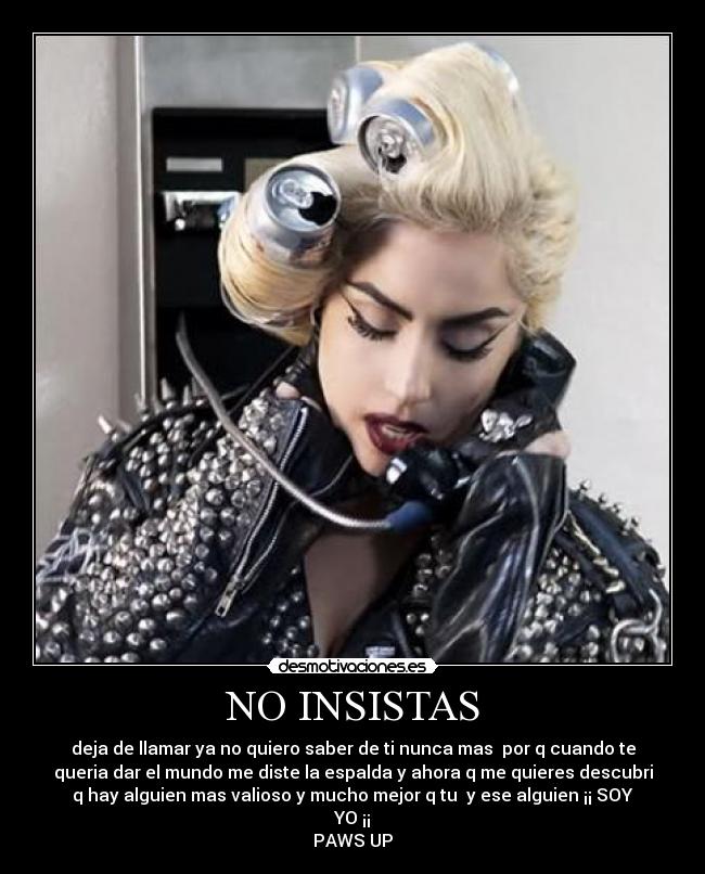 NO INSISTAS - deja de llamar ya no quiero saber de ti nunca mas  por q cuando te
queria dar el mundo me diste la espalda y ahora q me quieres descubri
q hay alguien mas valioso y mucho mejor q tu  y ese alguien ¡¡ SOY
YO ¡¡
PAWS UP