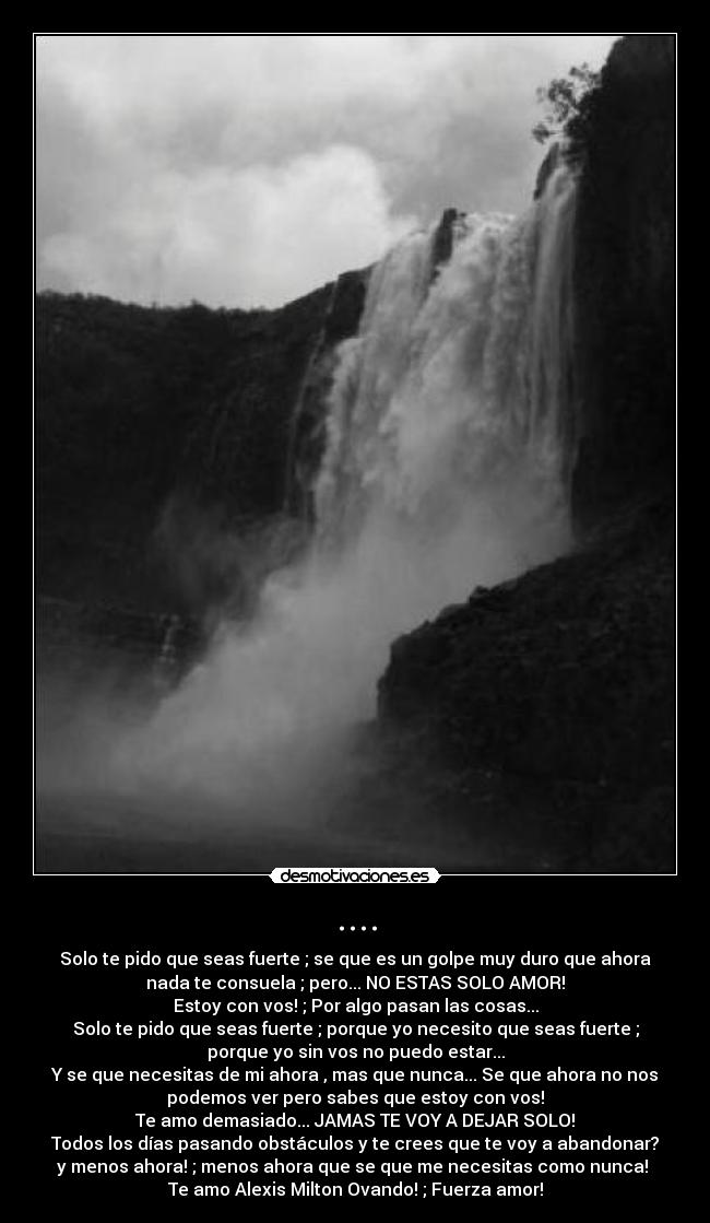 .... - Solo te pido que seas fuerte ; se que es un golpe muy duro que ahora
nada te consuela ; pero... NO ESTAS SOLO AMOR!
Estoy con vos! ; Por algo pasan las cosas...
Solo te pido que seas fuerte ; porque yo necesito que seas fuerte ;
porque yo sin vos no puedo estar...
Y se que necesitas de mi ahora , mas que nunca... Se que ahora no nos
podemos ver pero sabes que estoy con vos!
Te amo demasiado... JAMAS TE VOY A DEJAR SOLO!
Todos los días pasando obstáculos y te crees que te voy a abandonar?
y menos ahora! ; menos ahora que se que me necesitas como nunca!
Te amo Alexis Milton Ovando! ; Fuerza amor!