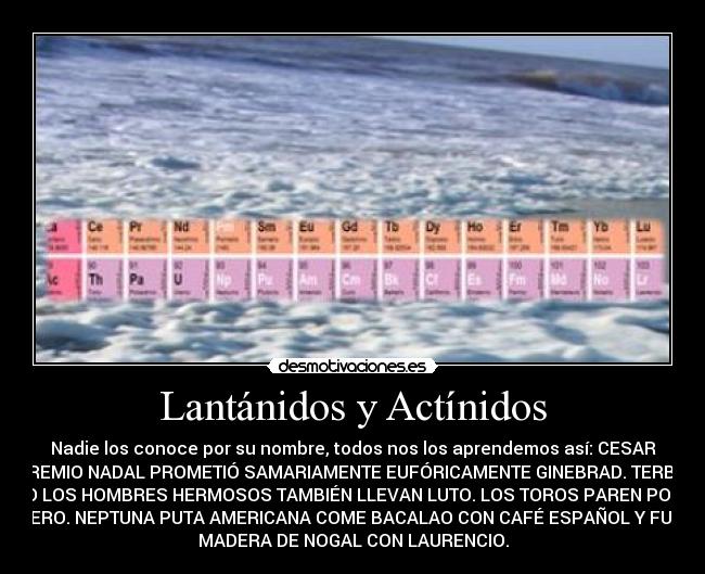 Lantánidos y Actínidos - Nadie los conoce por su nombre, todos nos los aprendemos así: CESAR
PREMIO NADAL PROMETIÓ SAMARIAMENTE EUFÓRICAMENTE GINEBRAD. TERBIO
DIJO LOS HOMBRES HERMOSOS TAMBIÉN LLEVAN LUTO. LOS TOROS PAREN POR EL
ÚTERO. NEPTUNA PUTA AMERICANA COME BACALAO CON CAFÉ ESPAÑOL Y FUMA
MADERA DE NOGAL CON LAURENCIO.