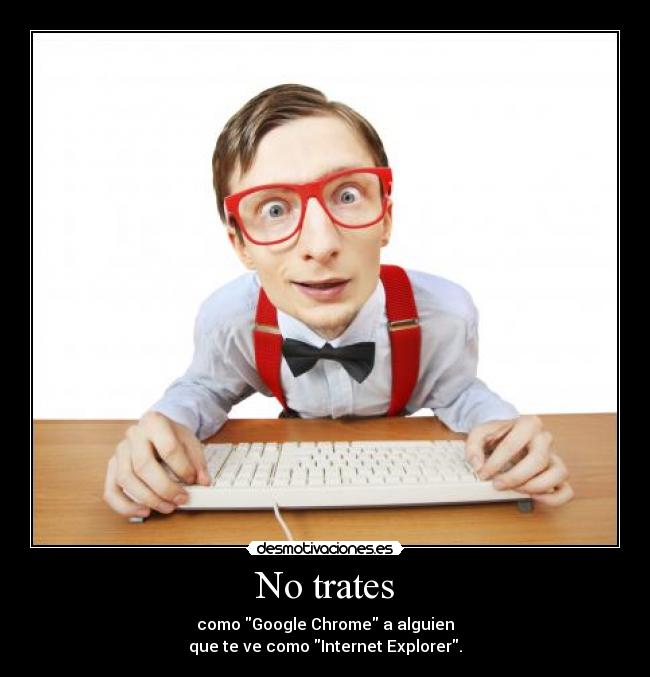 No trates - como Google Chrome a alguien
que te ve como Internet Explorer.