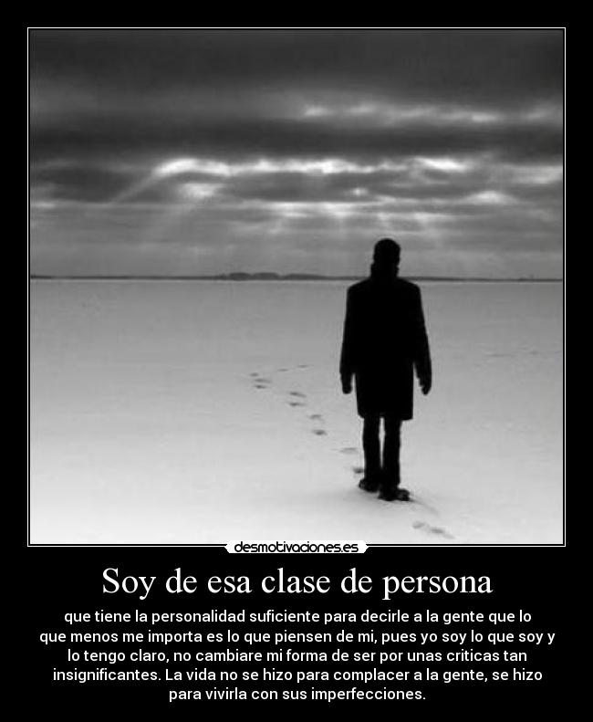Soy de esa clase de persona - que tiene la personalidad suficiente para decirle a la gente que lo
que menos me importa es lo que piensen de mi, pues yo soy lo que soy y
lo tengo claro, no cambiare mi forma de ser por unas criticas tan
insignificantes. La vida no se hizo para complacer a la gente, se hizo
para vivirla con sus imperfecciones.