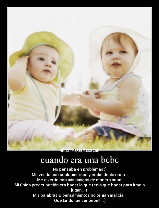 cuando era una bebe - No pensaba en problemas :)
Me vestía con cualquier ropa y nadie decía nada...
Me divertía con mis amigos de manera sana
Mi única preocupación era hacer lo que tenia que hacer para irme a jugar... :)
Mis palabras & pensamientos no tenían malicia...
Que Lindo fue ser bebe!! ♥ :)