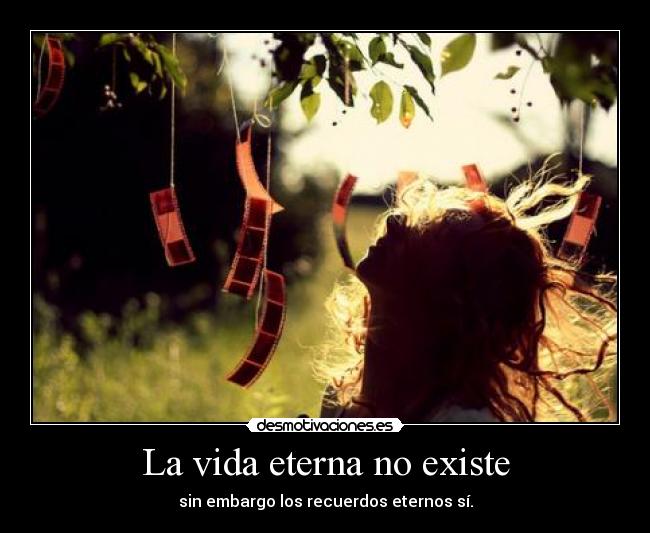 La vida eterna no existe - sin embargo los recuerdos eternos sí.