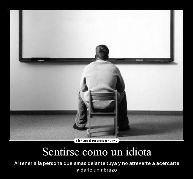 Sentirse como un idiota - Al tener a la persona que amas delante tuya y no atreverte a acercarte
y darle un abrazo