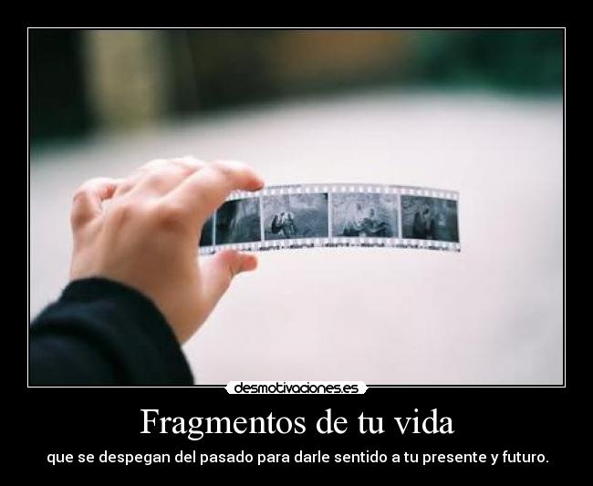 Fragmentos de tu vida - que se despegan del pasado para darle sentido a tu presente y futuro.