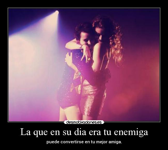 La que en su dia era tu enemiga - puede convertirse en tu mejor amiga.