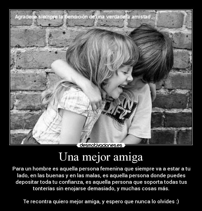 Una mejor amiga - Para un hombre es aquella persona femenina que siempre va a estar a tu
lado, en las buenas y en las malas, es aquella persona donde puedes
depositar toda tu confianza, es aquella persona que soporta todas tus
tonterías sin enojarse demasiado, y muchas cosas más.
Te recontra quiero mejor amiga, y espero que nunca lo olvides :)