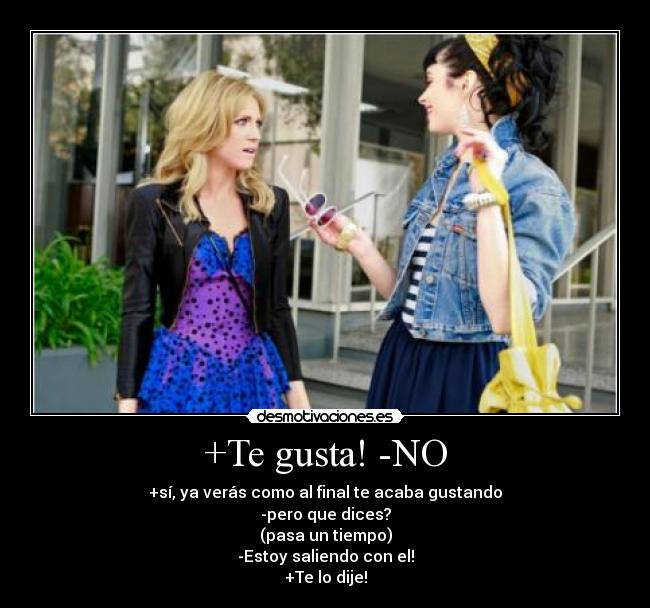 +Te gusta! -NO - +sí, ya verás como al final te acaba gustando
-pero que dices?
(pasa un tiempo)
-Estoy saliendo con el!
+Te lo dije!
