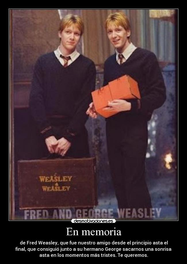 En memoria - de Fred Weasley, que fue nuestro amigo desde el principio asta el
final, que consiguió junto a su hermano George sacarnos una sonrisa
asta en los momentos más tristes. Te queremos.