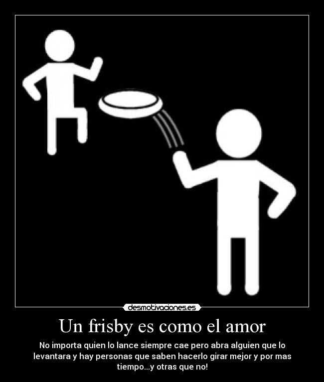 Un frisby es como el amor - No importa quien lo lance siempre cae pero abra alguien que lo
levantara y hay personas que saben hacerlo girar mejor y por mas
tiempo...y otras que no!