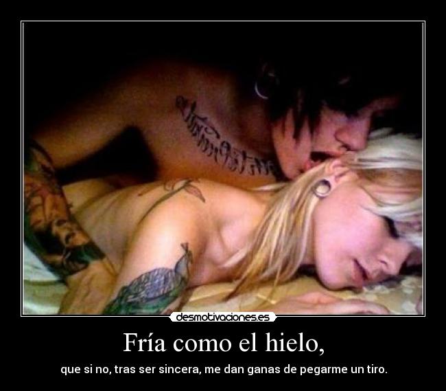 Fría como el hielo, - que si no, tras ser sincera, me dan ganas de pegarme un tiro.