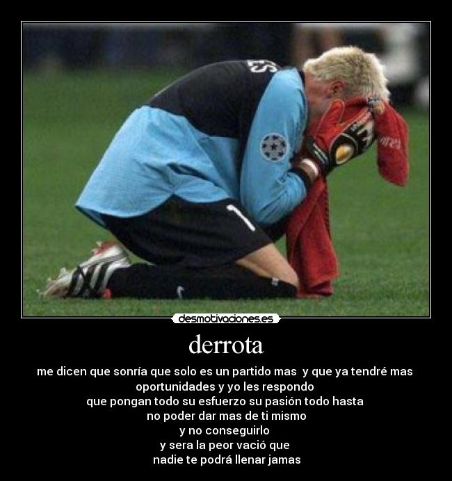 derrota - me dicen que sonría que solo es un partido mas y que ya tendré mas
oportunidades y yo les respondo
que pongan todo su esfuerzo su pasión todo hasta
no poder dar mas de ti mismo
y no conseguirlo
y sera la peor vació que
nadie te podrá llenar jamas