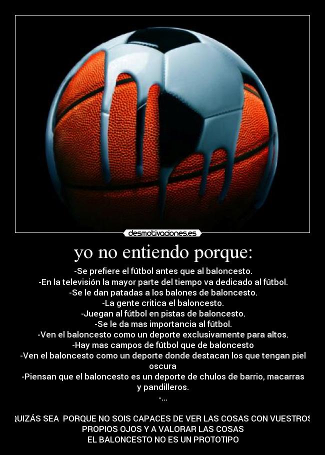 yo no entiendo porque: - -Se prefiere el fútbol antes que al baloncesto.
-En la televisión la mayor parte del tiempo va dedicado al fútbol.
-Se le dan patadas a los balones de baloncesto.
-La gente critica el baloncesto.
-Juegan al fútbol en pistas de baloncesto.
-Se le da mas importancia al fútbol.
-Ven el baloncesto como un deporte exclusivamente para altos.
-Hay mas campos de fútbol que de baloncesto
-Ven el baloncesto como un deporte donde destacan los que tengan piel oscura
-Piensan que el baloncesto es un deporte de chulos de barrio, macarras y pandilleros.
-...
QUIZÁS SEA PORQUE NO SOIS CAPACES DE VER LAS COSAS CON VUESTROS
PROPIOS OJOS Y A VALORAR LAS COSAS
EL BALONCESTO NO ES UN PROTOTIPO