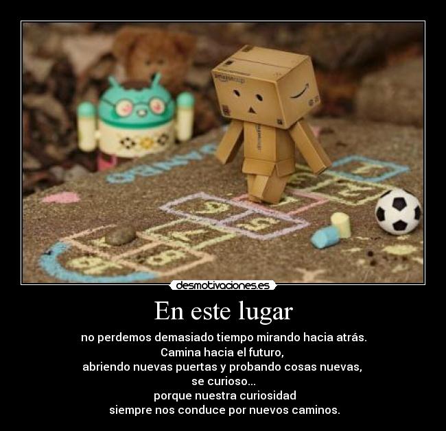 En este lugar - no perdemos demasiado tiempo mirando hacia atrás.
Camina hacia el futuro,
abriendo nuevas puertas y probando cosas nuevas,
se curioso...
porque nuestra curiosidad
siempre nos conduce por nuevos caminos.