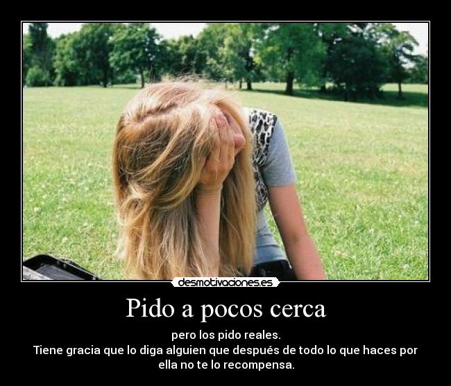 Pido a pocos cerca - pero los pido reales.
Tiene gracia que lo diga alguien que después de todo lo que haces por
ella no te lo recompensa.